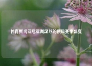 体育新闻亚冠亚洲足球的顶级赛事盛宴