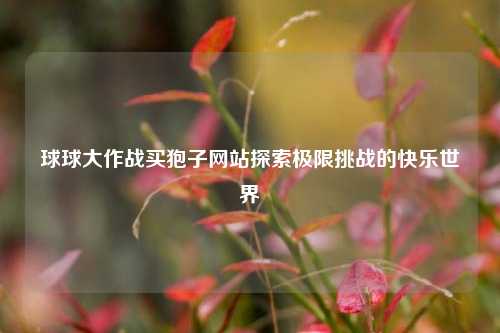 球球大作战买狍子网站探索极限挑战的快乐世界